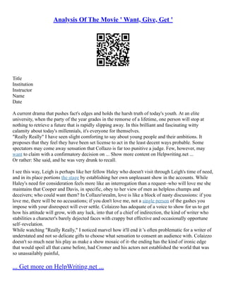 Analysis Of The Movie ' Want, Give, Get '
Title
Institution
Instructor
Name
Date
A current drama that pushes fact's edges and holds the harsh truth of today's youth. At an elite
university, when the party of the year grades in the remorse of a lifetime, one person will stop at
nothing to retrieve a future that is rapidly slipping away. In this brilliant and fascinating witty
calamity about today's millennials, it's everyone for themselves.
"Really Really" I have seen slight comforting to say about young people and their ambitions. It
proposes that they feel they have been set license to act in the least decent ways probable. Some
spectators may come away sensation that Collazo is far too punitive a judge. Few, however, may
want to claim with a confirmatory decision on ... Show more content on Helpwriting.net ...
Or rather: She said, and he was very drunk to recall.
I see this way, Leigh is perhaps like her fellow Haley who doesn't visit through Leigh's time of need,
and in its place portions the stage by establishing her own unpleasant show in the accounts. While
Haley's need for consideration feels more like an interrogation than a request–who will love me she
maintains that Cooper and Davis, in specific, obey to her view of men as helpless chumps and
deceivers; who could want them? In Collazo'srealm, love is like a block of nasty discussions: if you
love me, there will be no accusations; if you don't love me, not a single person of the gashes you
impose with your disrespect will ever settle. Colaizzo has adequate of a voice to show for us to get
how his attitude will grow, with any luck, into that of a chief of indirection, the kind of writer who
stabilities a character's barely dejected faces with crappy but effective and occasionally opportune
self–revelation.
While watching "Really Really," I noticed marvel how it'll end it 's often problematic for a writer of
understated and not so delicate gifts to choose what sensation to consent an audience with. Colaizzo
doesn't so much near his play as make a show mosaic of it–the ending has the kind of ironic edge
that would spoil all that came before, had Cromer and his actors not established the world that was
so unassailably painful,
... Get more on HelpWriting.net ...
 