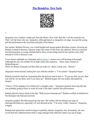 The Brooklyn, New York
1
Jacquelyn was a modest, simple girl from the Bronx, New York. But that 's all she seemed to be.
That 's all she knew she was. Jacquelyn, although known as Jacquelyn on stage, was just the young
girl that performed in the local bars and pubs of the Bronx.
Her mother, Rafaela Oliveira, was a hard headed and strong spoken Brazilian woman. Growing up,
Rafaela wanted to become a famous singer like many of the artists she admired. However, because
she had Jacquelyn so young, Rafaela had to focus on providing food for her and her only child
instead of work to become a star.
It was almost midnight on a Saturday and the Bronx 's streets were still bustling with people.
Although the city was notable for its high crime rates and poor ... Show more content on
Helpwriting.net ...
There are dozens of people out there that can make us– ahem, I mean you... famous."
Jacquelyn turned around, locking her eyes with her mother 's. "I 'm scared–" Jacquelyn began.
Rafaela raised her hand up, insinuating that she did not want to hear it. "If you say that you are, then
you will be. Go out there, and if you mess up–" Rafaela began, but was rudely interrupted by
Jacquie.
"I know, I 'll be singing at Les Inferno for a straight week..." Jacquelyn groaned, knowing that she
was probably going to have to work all week if she didn 't perfect this performance.
Rafaela placed a heavy hand on her hip. "Did you just interrupt me?" Rafaela scoffed, in disbelief at
the disrespect she had just received.
Jacquelyn gulped. She had messed up, big time. Her mother did not tolerate any type of
disrespectful behavior, especially if it was directed at her. "I 'm sorry, I didn 't mean to." Jacquelyn
cringed.
Rafaela had opened her mouth to begin to publicly chastise Jacquelyn, but, fortunately, she was
saved from the embarrassment when a stage manager had called her name to go up on stage.
 