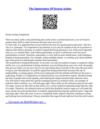 The Importance Of Screen Acting
Screen Acting Assignment.
There are many skills in the performing arts world, and as a professional actor, you will need to
acquire these skills in order to become the best actor you can be.
To start with, it is important that an actor follows the next two professional acting rules. The first
rule is to "punctual." It is important to be punctual, as you may be needed on the set to perform or
rehearse lines before shooting. It could be argued that being punctual is one of the most important
rules an actor should follow, and without punctuality, an actor or performer won't be cast in
performances or hired. Therefore, punctuality is a key skill an actor should learn, with techniques
helping to keep punctuality. For example, setting multiple alarms, or resetting your sleep schedule
have been proven to help people maintain their punctuality.
The second rule is being professional. As an actor, you may be needed to inspire or empower others,
and by not acting professional or being immature, you are letting down your own work, the people
who got you where you are now, but you are also letting down yourself, in the sense that you aren't
living to your full potential. It could be argued that being professional increases the rate of
employability as casting agents will be more impressed with the attitude and behavior the actor is
expressing. Finally, it is important to act professional as you can promote respect, therefore losing
the lack of gender and sexual equality, and reducing the stigma around certain character roles.
You will need to learn about the specific techniques known as technical skills. An example of
technical skills would be stage left and stage right. These skills are the technical name for the sides
of a stage. Actors use this term as they believe it is a more technical and professional than the sides
of a stage. Therefore, the technical terms are skills that should be used on stage as it will make the
actor sound a lot more professional. It could be argued that knowing the technical terms "stage left
and stage right" allow the actor to act in a completely better manner, therefore resulting in acting
and looking more professional. Always remember that stage left and right are from the actor's point
... Get more on HelpWriting.net ...
 