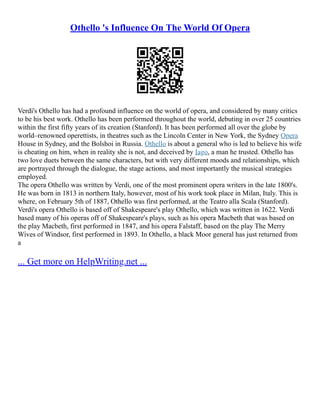 Othello 's Influence On The World Of Opera
Verdi's Othello has had a profound influence on the world of opera, and considered by many critics
to be his best work. Othello has been performed throughout the world, debuting in over 25 countries
within the first fifty years of its creation (Stanford). It has been performed all over the globe by
world–renowned operettists, in theatres such as the Lincoln Center in New York, the Sydney Opera
House in Sydney, and the Bolshoi in Russia. Othello is about a general who is led to believe his wife
is cheating on him, when in reality she is not, and deceived by Iago, a man he trusted. Othello has
two love duets between the same characters, but with very different moods and relationships, which
are portrayed through the dialogue, the stage actions, and most importantly the musical strategies
employed.
The opera Othello was written by Verdi, one of the most prominent opera writers in the late 1800's.
He was born in 1813 in northern Italy, however, most of his work took place in Milan, Italy. This is
where, on February 5th of 1887, Othello was first performed, at the Teatro alla Scala (Stanford).
Verdi's opera Othello is based off of Shakespeare's play Othello, which was written in 1622. Verdi
based many of his operas off of Shakespeare's plays, such as his opera ­
­
Macbeth that was based on
the play Macbeth, first performed in 1847, and his opera Falstaff, based on the play The Merry
Wives of Windsor, first performed in 1893. In Othello, a black Moor general has just returned from
a
... Get more on HelpWriting.net ...
 