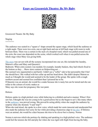 Essay on Greenwich Theatre: Be My Baby
Greenwich Theatre: Be My Baby
Staging
=======
The audience was seated in a "square u" shape around the square stage, which faced the audience at
a right angle. There were two exits, one at right back and one at left back stage with room to walk
between them. There was a curtain in the style of a hospital ward, which was pulled around one of
the exits; the exact one depended on the scene, which worked well when it was pulled across the
whole stage when Mary was giving birth.
The stage was set out with all the scenery incorporated into one set, this included the laundry,
Matron's office and Mary and Queenie's
Bedroom. When extra scenery was needed, for example, laundry baskets, they had wheels fixed to
the bottom so they ... Show more content on Helpwriting.net ...
She seemed very argumentative and harsh. I didn't see a "softer" side to her personality that I feel
she should have. She walked with her collar up and her head down. She didn't despise Matron as
much as I thought she would and seemed to be the leader of the group. She spoke with a rough
northern accent and seemed less confident than I pictured her to be.
If Queenie was an animal, she would be a snake because she is nasty but can be tamed and she can
relate to the colours of exotic snakes as
Mary says she wears her pregnancy like war paint.
Dolores
Dolores spoke in a high pitched voice while behaving in a childish and naïve manner. When I first
saw her, I thought she was too young to be a good actress but as she began to act I, like many others
in the audience, was proved wrong. She proved hr acting ability when she caught the audience by
surprise when she shouted; "I said 'stop'"!
When she read aloud, she spoke in a slow voice, which made her seem innocent and uneducated but
also made the audience feel sorry for her while providing a humorous edge to the play. If Dolores
were an animal, she would be a deer because she tries to be clever but is clumsy. Norma
Norma is nervous which she portrays by shaking and speaking in a high pitched voice. The audience
could feel the tension she felt and pity her when she was rigid with fright from having the baby.
 
