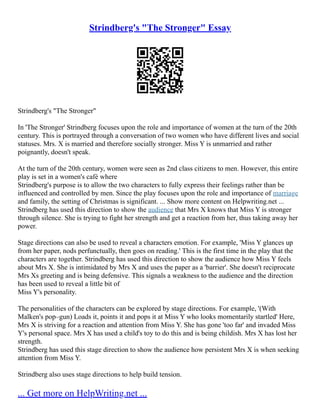 Strindberg's "The Stronger" Essay
Strindberg's "The Stronger"
In 'The Stronger' Strindberg focuses upon the role and importance of women at the turn of the 20th
century. This is portrayed through a conversation of two women who have different lives and social
statuses. Mrs. X is married and therefore socially stronger. Miss Y is unmarried and rather
poignantly, doesn't speak.
At the turn of the 20th century, women were seen as 2nd class citizens to men. However, this entire
play is set in a women's café where
Strindberg's purpose is to allow the two characters to fully express their feelings rather than be
influenced and controlled by men. Since the play focuses upon the role and importance of marriage
and family, the setting of Christmas is significant. ... Show more content on Helpwriting.net ...
Strindberg has used this direction to show the audience that Mrs X knows that Miss Y is stronger
through silence. She is trying to fight her strength and get a reaction from her, thus taking away her
power.
Stage directions can also be used to reveal a characters emotion. For example, 'Miss Y glances up
from her paper, nods perfunctually, then goes on reading.' This is the first time in the play that the
characters are together. Strindberg has used this direction to show the audience how Miss Y feels
about Mrs X. She is intimidated by Mrs X and uses the paper as a 'barrier'. She doesn't reciprocate
Mrs Xs greeting and is being defensive. This signals a weakness to the audience and the direction
has been used to reveal a little bit of
Miss Y's personality.
The personalities of the characters can be explored by stage directions. For example, '(With
Malken's pop–gun) Loads it, points it and pops it at Miss Y who looks momentarily startled' Here,
Mrs X is striving for a reaction and attention from Miss Y. She has gone 'too far' and invaded Miss
Y's personal space. Mrs X has used a child's toy to do this and is being childish. Mrs X has lost her
strength.
Strindberg has used this stage direction to show the audience how persistent Mrs X is when seeking
attention from Miss Y.
Strindberg also uses stage directions to help build tension.
... Get more on HelpWriting.net ...
 
