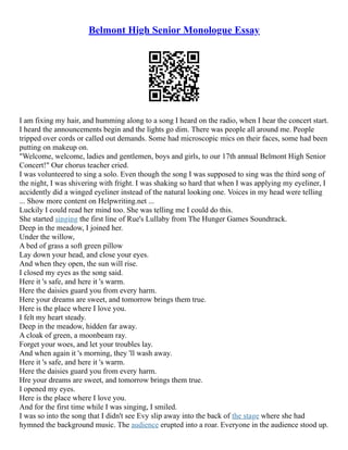 Belmont High Senior Monologue Essay
I am fixing my hair, and humming along to a song I heard on the radio, when I hear the concert start.
I heard the announcements begin and the lights go dim. There was people all around me. People
tripped over cords or called out demands. Some had microscopic mics on their faces, some had been
putting on makeup on.
"Welcome, welcome, ladies and gentlemen, boys and girls, to our 17th annual Belmont High Senior
Concert!" Our chorus teacher cried.
I was volunteered to sing a solo. Even though the song I was supposed to sing was the third song of
the night, I was shivering with fright. I was shaking so hard that when I was applying my eyeliner, I
accidently did a winged eyeliner instead of the natural looking one. Voices in my head were telling
... Show more content on Helpwriting.net ...
Luckily I could read her mind too. She was telling me I could do this.
She started singing the first line of Rue's Lullaby from The Hunger Games Soundtrack.
Deep in the meadow, I joined her.
Under the willow,
A bed of grass a soft green pillow
Lay down your head, and close your eyes.
And when they open, the sun will rise.
I closed my eyes as the song said.
Here it 's safe, and here it 's warm.
Here the daisies guard you from every harm.
Here your dreams are sweet, and tomorrow brings them true.
Here is the place where I love you.
I felt my heart steady.
Deep in the meadow, hidden far away.
A cloak of green, a moonbeam ray.
Forget your woes, and let your troubles lay.
And when again it 's morning, they 'll wash away.
Here it 's safe, and here it 's warm.
Here the daisies guard you from every harm.
Hre your dreams are sweet, and tomorrow brings them true.
I opened my eyes.
Here is the place where I love you.
And for the first time while I was singing, I smiled.
I was so into the song that I didn't see Evy slip away into the back of the stage where she had
hymned the background music. The audience erupted into a roar. Everyone in the audience stood up.
 