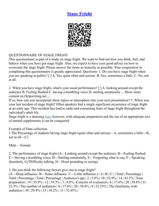 Stage Fright
QUESTIONNAIRE OF STAGE FRIGHT
This questionnaire is part of a study on stage fright. We want to find out how you think, feel, and
behave when you have got stage fright. Also, we expect to have your good advice on how to
overcome the stage fright. Please answer the items as honestly as possible. Your cooperation in
completing this questionnaire is greatly appreciated. Questions: 1. Do you have stage fright when
you are speaking in public? [ ] A. Yes, quite often and serious. B. Yes, sometimes a little. C. No, not
at all.
2. When you have stage fright, what's your usual performance? [ ] A. looking around except the
audience B. Feeling flushed C. having a trembling voice D. smiling unnaturally ... Show more
content on Helpwriting.net ...
If so, how can you incorporate these topics or atmosphere into your next presentation? 5. When was
your last incident of stage fright? Often speakers had a single significant occurrence of stage fright
at an early age. This incident has lead to undo and consuming fears of stage fright throughout the
individual's adult life.
Stage fright is a daunting fear; however, with adequate preparation and the use of an appropriate mix
of natural supplements it can be conquered
Example of Data collection
1 The Percentage of students having stage fright (quite often and serious––A, sometimes a little––B,
not at all––C)
Male– –Female
2. The performance of stage fright (A––Looking around except the audience, B––Feeling flushed,
C––Having a trembling voice, D––Smiling unnaturally, E––Forgetting what to say, F––Speaking
disorderly, G¡ªDifficulty talking, H––Heart pounding or racing)
3. Do you think the following factors give rise to stage fright?
(A––Deep influence. B––Some influence. C––Little influence.) | A | B | C | | Total | Percentage |
Total | Percentage | Total | Percentage | Audience's age | 2 | 5.8% | 18 | 52.9% | 14 | 41.2% | Your
preparation | 19 | 55.9% | 12 | 35.3% | 3 | 8.8% | Concern of evaluation | 6 | 17.6% | 20 | 58.8% | 8 |
23.5% | The number of audiences | 6 | 17.6% | 20 | 58.8% | 8 | 23.55% | The familiarity with
audiences | 10 | 29.4% | 13 | 38.2% | 11 | 32.45% |
 