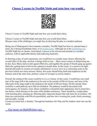 Choose 2 scenes in Twelfth Night and state how you would...
Choose 2 scenes in Twelfth Night and state how you would direct them
Choose 2 scenes in Twelfth Night and state how you would direct them.
Discuss some of the challenges you might face in directing the play to a modern audience.
Being one of Shakespeare's best romantic comedies, Twelfth Night has been re–enacted many a
times, be it during Elizabethan times, or in modern times. Although set in the Elizabethan era,
Twelfth Night has its charms. And indeed, it proves to be relevant and intimate to a modern
audience, with its applicable themes and endearing characters.
In directing a play of such mannerism, one would have to consider many factors affecting the
overall effect of the play, and how it brings forth its true ... Show more content on Helpwriting.net ...
In fact, here, Maria starts to plot against Malvolio, and together this group of friends gang up against
Malvolio, getting back at him for his rudeness towards them. In this scene, it is meant to be light–
hearted and retain its essence of comedy and humour, so as to serve as a contrasting scene to the
previous (which was more serious). Hence, this scene should bring forth and emphasize on the
humour, and at the same time, portray a sense of 'revenge' (a serious matter).
Overall, the setting of this scene would be in Olivia's house. In this scene, I would have one small
part of the stage (left to the audience) to be seen as the outside of Olivia's house, and most of the
other part of the stage (right to the audience), the inside of Olivia's house. On the outside, there
would be a small pathway up to Olivia's backdoor. The pathway would be decorated with
extravagance, for instance, roses. Roses symbolises a beautiful outer appearance, but in actual fact,
has thorns, which threaten at the same while (hidden intentions). There should be a simple plant,
with morning glory creeping up. Morning glory represents beauty that only lasts for an instance. All
these run concurrently with Olivia's personality, and how she is wasting her youth, firstly mourning,
and secondly, wooing
Cesario (in actual fact, a female). Through the backdoor, Sir Toby and Sir Andrew enter into one the
rooms
... Get more on HelpWriting.net ...
 