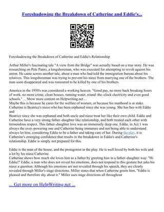 Foreshadowing the Breakdown of Catherine and Eddie's...
Foreshadowing the Breakdown of Catherine and Eddie's Relationship
Arthur Miller's fascinating tale "A view from the Bridge" was actually based on a true story. He was
researching on Pete Panto, a longshoreman, who was executed for attempting to revolt against his
union. He came across another tale, about a man who had told the immigration bureau about his
relatives. This longshoreman was trying to prevent his niece from marrying one of the brothers. The
man soon disappeared and was rumoured to be killed by one of his brothers.
America in the 1950's was considered a working heaven. "Good pay, no more back breaking hours
of work, no more crime, clean houses, running water, round–the–clock electricity and even good
schools." ... Show more content on Helpwriting.net ...
Maybe this is because he cares for the welfare of women, or because his manhood is at stake.
Catherine is Beatrice's niece who has been orphaned since she was young. She has bee with Eddie
and
Beatrice since she was orphaned and both uncle and niece treat her like their own child. Eddie and
Catherine have a very strong father–daughter like relationship, and both treated each other with
tremendous respect. This father–daughter love was an immensely deep one. Eddie, in Act 1 was
always the over–powering one and Catherine being immature and not being able to understand
always let him, considering Eddie to be a father and taking care of her. During the play, it is
Catherine's emerging confidence that results in the breakdown in Eddie's and Catherine's
relationship. Eddie is simply not prepared for this.
Eddie is the man of the house, and the protagonist in the play. He is well loved by both his wife and
a lot by his niece Catherine.
Catherine shows how much she loves him as a father by greeting him in a father–daughter way. "Hi
Eddie!" Eddie, a man who does not reveal his emotions, does not respond to this gesture but asks his
niece a question. Although his emotions are not revealed through his speech, they are clearly
revealed through Miller's stage directions. Miller states that when Catherine greets him, "Eddie is
pleased and therefore shy about it." Miller uses stage directions all throughout
... Get more on HelpWriting.net ...
 