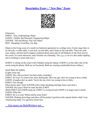 Descriptive Essay : ' New Dog ' Essay
Characters:
EMILY– Tiny, Anthropology Major
JASON– Chubby But Muscular, Engineering Major
XAVIER– Tall and Skinny, Fine Arts Major
BEN– Sheepdog, Good Boy, Too Big.
[Open in the living room of a small two bedroom apartment in a college town. Center stage there is
an old sofa, a coffee table, a coat rack, an end table, and a lamp on the end table. There are soda
cans, dishes, and fast food wrappers scattered about and a pile of old blankets on the floor next to
the couch. It is mid–afternoon, early October on a Saturday. The stage is set in a dim amber lighting
and everything is warm and cozy.]
[EMILY is sitting on the couch with a blanket using her laptop. JASON is on the other side of the
couch using his phone. Both are on Facebook. Both are wearing comfortable house clothes.]
NEW DOG IN TOWN
[Lights come up]
JASON: Hey, did you hear Cara had a baby yesterday?
EMILY: No way! I've known her since third grade. She's my age, she's too young to have a baby.
JASON: (Laughs) she's an adult. You're the one who's too young to have a baby.
EMILY: Fair enough.
(Door bursts open. Enter XAVIER with a large sheepdog and bags from a pet store.)
XAVIER: Hey guys! Don't be mad, but this is BEN.
(Both EMILY and JASON jump up. EMILY is overjoyed and JASON is in angry and in shock)
JASON: What the–
EMILY: He is so cute! Where did he come from?
XAVIER: (Putting down bags and takes off his jacket) I got him at the animal shelter while I was
volunteering today. I've agreed to foster him.
... Get more on HelpWriting.net ...
 
