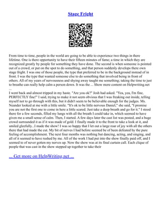 Stage Fright
From time to time, people in the world are going to be able to experience two things in there
lifetime. One is there opportunity to have their fifteen minutes of fame; a time in which they are
recognized greatly by people for something they have done. The second is when someone is pointed
out of a crowd, or put on the spot to do something, and that person suddenly develops there own
stage fright. I was one of those people, the type that preferred to be in the background instead of in
front. I was the type that wanted someone else to do something that involved being in front of
others. All of my years of nervousness and shying away taught me something; taking the time to just
to breathe can really help calm a person down. It was the ... Show more content on Helpwriting.net
...
I went back and almost tripped in my haste. "Are you ok?" Josh had asked. "Yea, yea, I'm fine,
PERFECTLY fine!" I said, trying to make it not seem obvious that I was freaking out inside, telling
myself not to go through with this, but it didn't seem to be believable enough for the judges. Ms.
Neander looked at me with a little smile. "It's ok to be little nervous Daniel," she said, "I promise
you are not the first one to come in here a little scared. Just take a deep breath and go for it." I stood
there for a few seconds, filled my lungs with all the breath I could take in, which seemed to have
given me a small sense of calm. Then, I started. A few days later the cast list was posted, and a huge
crowd surrounded it as if it was made of gold. I finally made it to the front to take a look at it, and
smiled gleefully...I made the show! I was so happy that I let out a large roar of joy with all the others
there that had made the cut. My bit of nerves I had before seemed be of been defeated by the pure
feeling of accomplishment. The next four months was nothing but dancing, acting, and singing, and
all of it seemed to have rushed by me. All of the work I had put into the show finally paid off, and I
seemed to of never gotten my nerves up. Now the show was at its final curtain call. Each clique of
people that was cast in the show stepped up together to take their
... Get more on HelpWriting.net ...
 