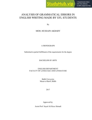 ANALYSIS OF GRAMMATICAL ERRORS IN
ENGLISH WRITING MADE BY EFL STUDENTS
By
MOH. HUSSAIN AKBARY
A MONOGRAPH
Submitted in partial fulfillment of the requirements for the degree
BACHELOR OF ARTS
ENGLISH DEPARTMENT
FACULTY OF LANGUAGE AND LITERATURE
Balkh University
Mazar-e-Sharif, Balkh
2017
Approved by:
Assist Prof. Sayed Ali Reza Ahmadi
 
