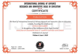 IJARIIE
INTERNATIONAL JOURNAL OF ADVANCE
RESEARCH AND INNOVATIVE IDEAS IN EDUCATION
The Board of International Journal of Advance Research and Innovative Ideas in Education
is hereby Awarding this Certificate to
CHIRAG.K.KOLAMBE
In Recognition of the Publication of the Paper Entitled
ANALYSIS OF GRAPHENE WHY IT CANNOT CONVERT INTO SHEET
Published in E-Journal
Volume-6 Issue-5 2020
Paper Id : 13024
ISSN(O) : 2395-4396 Editor In Chief
www.ijariie.com
 