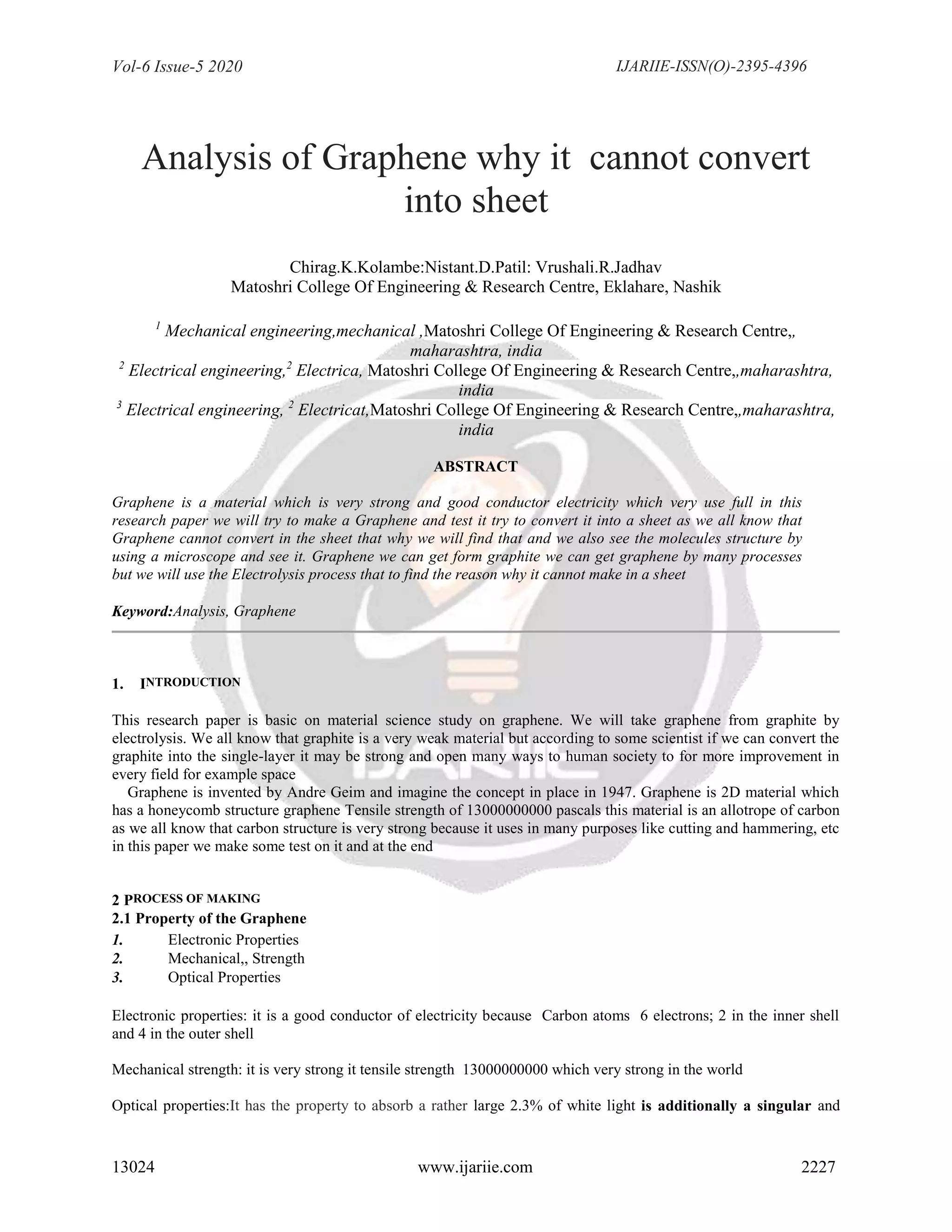 Vol-6 Issue-5 2020 IJARIIE-ISSN(O)-2395-4396
13024 www.ijariie.com 2227
Analysis of Graphene why it cannot convert
into sheet
Chirag.K.Kolambe:Nistant.D.Patil: Vrushali.R.Jadhav
Matoshri College Of Engineering & Research Centre, Eklahare, Nashik
1
Mechanical engineering,mechanical ,Matoshri College Of Engineering & Research Centre,,
maharashtra, india
2
Electrical engineering,2
Electrica, Matoshri College Of Engineering & Research Centre,,maharashtra,
india
3
Electrical engineering, 2
Electricat,Matoshri College Of Engineering & Research Centre,,maharashtra,
india
ABSTRACT
Graphene is a material which is very strong and good conductor electricity which very use full in this
research paper we will try to make a Graphene and test it try to convert it into a sheet as we all know that
Graphene cannot convert in the sheet that why we will find that and we also see the molecules structure by
using a microscope and see it. Graphene we can get form graphite we can get graphene by many processes
but we will use the Electrolysis process that to find the reason why it cannot make in a sheet
Keyword:Analysis, Graphene
1. INTRODUCTION
This research paper is basic on material science study on graphene. We will take graphene from graphite by
electrolysis. We all know that graphite is a very weak material but according to some scientist if we can convert the
graphite into the single-layer it may be strong and open many ways to human society to for more improvement in
every field for example space
Graphene is invented by Andre Geim and imagine the concept in place in 1947. Graphene is 2D material which
has a honeycomb structure graphene Tensile strength of 13000000000 pascals this material is an allotrope of carbon
as we all know that carbon structure is very strong because it uses in many purposes like cutting and hammering, etc
in this paper we make some test on it and at the end
2 PROCESS OF MAKING
2.1 Property of the Graphene
1. Electronic Properties
2. Mechanical,, Strength
3. Optical Properties
Electronic properties: it is a good conductor of electricity because Carbon atoms 6 electrons; 2 in the inner shell
and 4 in the outer shell
Mechanical strength: it is very strong it tensile strength 13000000000 which very strong in the world
Optical properties:It has the property to absorb a rather large 2.3% of white light is additionally a singular and
 