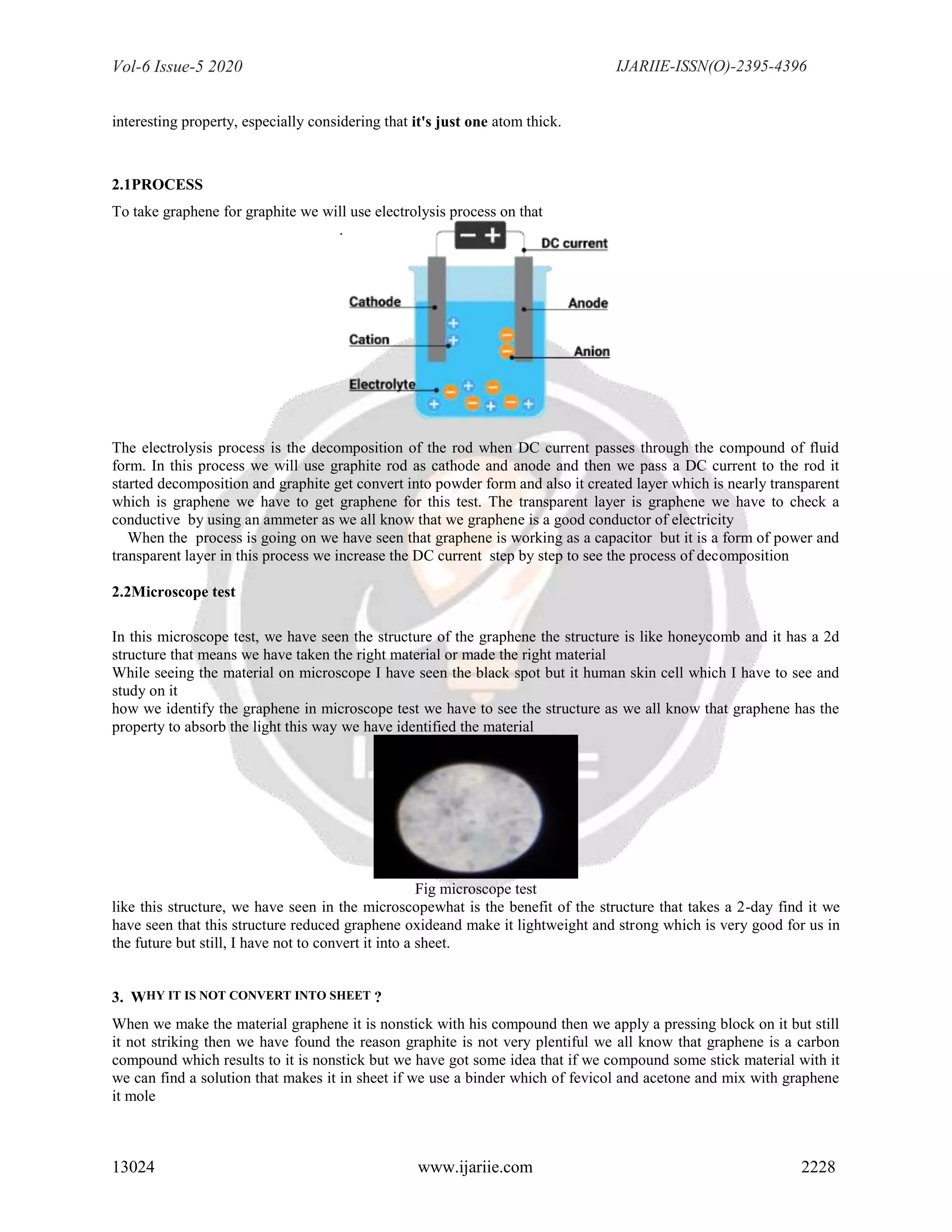 Vol-6 Issue-5 2020 IJARIIE-ISSN(O)-2395-4396
13024 www.ijariie.com 2228
interesting property, especially considering that it's just one atom thick.
2.1PROCESS
To take graphene for graphite we will use electrolysis process on that
.
The electrolysis process is the decomposition of the rod when DC current passes through the compound of fluid
form. In this process we will use graphite rod as cathode and anode and then we pass a DC current to the rod it
started decomposition and graphite get convert into powder form and also it created layer which is nearly transparent
which is graphene we have to get graphene for this test. The transparent layer is graphene we have to check a
conductive by using an ammeter as we all know that we graphene is a good conductor of electricity
When the process is going on we have seen that graphene is working as a capacitor but it is a form of power and
transparent layer in this process we increase the DC current step by step to see the process of decomposition
2.2Microscope test
In this microscope test, we have seen the structure of the graphene the structure is like honeycomb and it has a 2d
structure that means we have taken the right material or made the right material
While seeing the material on microscope I have seen the black spot but it human skin cell which I have to see and
study on it
how we identify the graphene in microscope test we have to see the structure as we all know that graphene has the
property to absorb the light this way we have identified the material
Fig microscope test
like this structure, we have seen in the microscopewhat is the benefit of the structure that takes a 2-day find it we
have seen that this structure reduced graphene oxideand make it lightweight and strong which is very good for us in
the future but still, I have not to convert it into a sheet.
3. WHY IT IS NOT CONVERT INTO SHEET ?
When we make the material graphene it is nonstick with his compound then we apply a pressing block on it but still
it not striking then we have found the reason graphite is not very plentiful we all know that graphene is a carbon
compound which results to it is nonstick but we have got some idea that if we compound some stick material with it
we can find a solution that makes it in sheet if we use a binder which of fevicol and acetone and mix with graphene
it mole
 