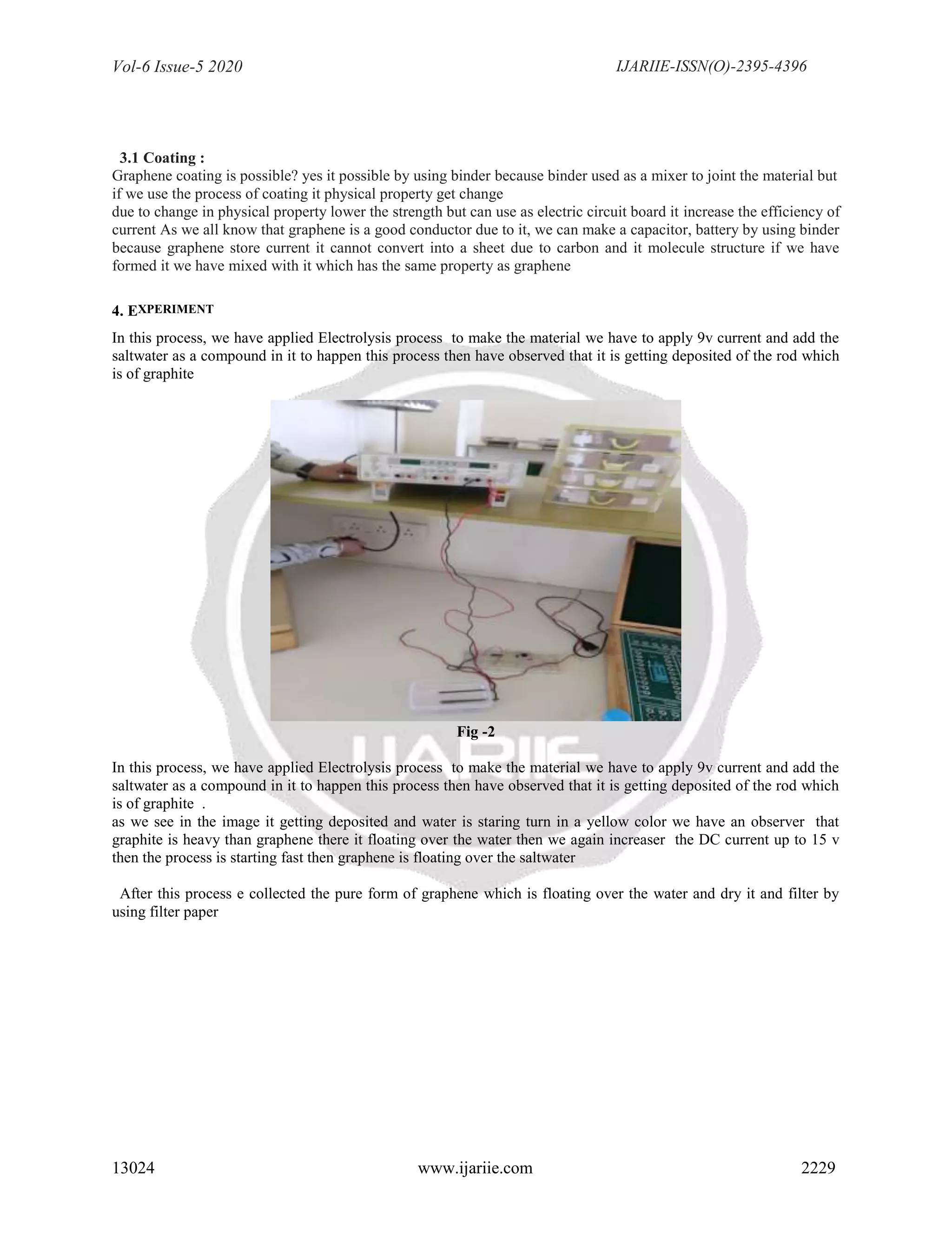 Vol-6 Issue-5 2020 IJARIIE-ISSN(O)-2395-4396
13024 www.ijariie.com 2229
3.1 Coating :
Graphene coating is possible? yes it possible by using binder because binder used as a mixer to joint the material but
if we use the process of coating it physical property get change
due to change in physical property lower the strength but can use as electric circuit board it increase the efficiency of
current As we all know that graphene is a good conductor due to it, we can make a capacitor, battery by using binder
because graphene store current it cannot convert into a sheet due to carbon and it molecule structure if we have
formed it we have mixed with it which has the same property as graphene
4. EXPERIMENT
In this process, we have applied Electrolysis process to make the material we have to apply 9v current and add the
saltwater as a compound in it to happen this process then have observed that it is getting deposited of the rod which
is of graphite
Fig -2
In this process, we have applied Electrolysis process to make the material we have to apply 9v current and add the
saltwater as a compound in it to happen this process then have observed that it is getting deposited of the rod which
is of graphite .
as we see in the image it getting deposited and water is staring turn in a yellow color we have an observer that
graphite is heavy than graphene there it floating over the water then we again increaser the DC current up to 15 v
then the process is starting fast then graphene is floating over the saltwater
After this process e collected the pure form of graphene which is floating over the water and dry it and filter by
using filter paper
 