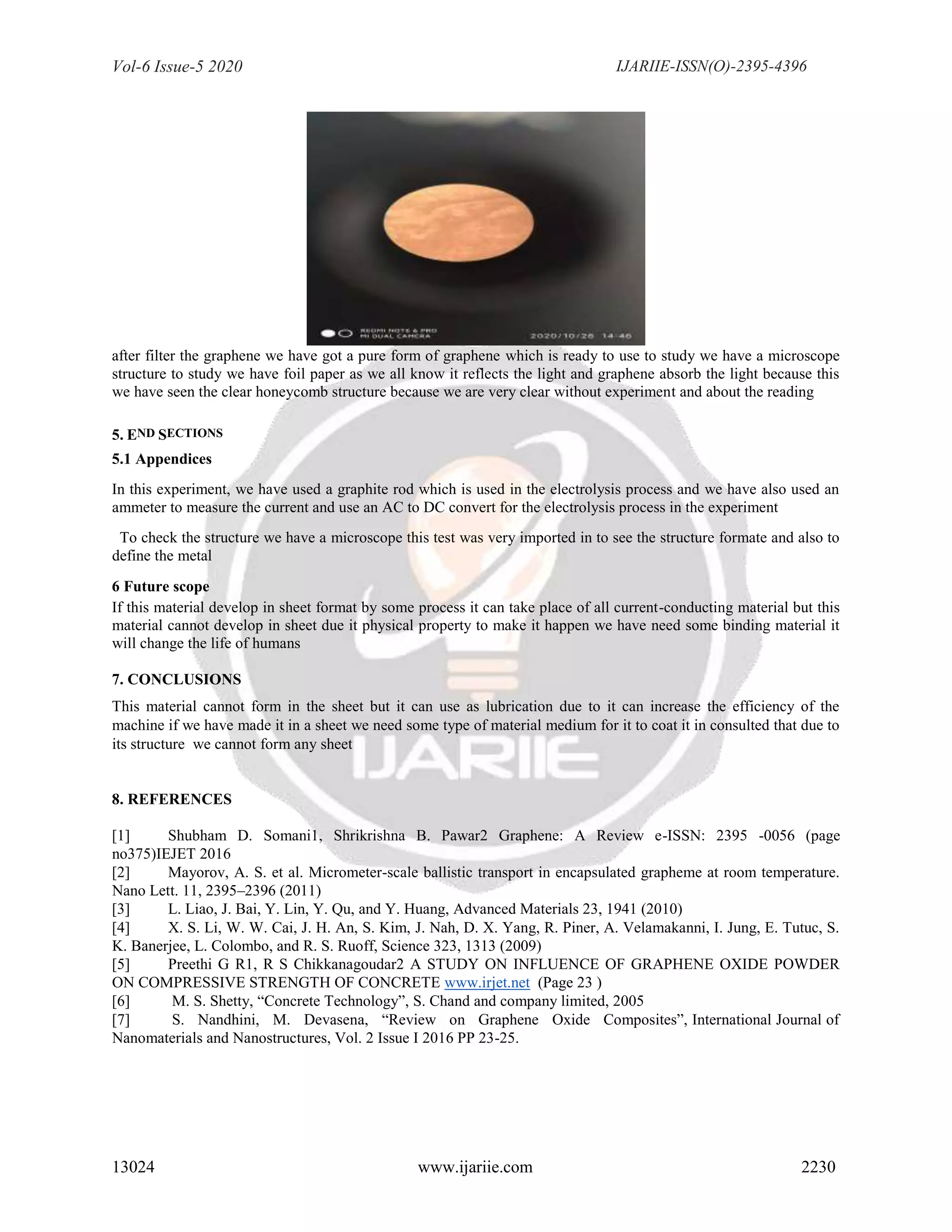 Vol-6 Issue-5 2020 IJARIIE-ISSN(O)-2395-4396
13024 www.ijariie.com 2230
after filter the graphene we have got a pure form of graphene which is ready to use to study we have a microscope
structure to study we have foil paper as we all know it reflects the light and graphene absorb the light because this
we have seen the clear honeycomb structure because we are very clear without experiment and about the reading
5. END SECTIONS
5.1 Appendices
In this experiment, we have used a graphite rod which is used in the electrolysis process and we have also used an
ammeter to measure the current and use an AC to DC convert for the electrolysis process in the experiment
To check the structure we have a microscope this test was very imported in to see the structure formate and also to
define the metal
6 Future scope
If this material develop in sheet format by some process it can take place of all current-conducting material but this
material cannot develop in sheet due it physical property to make it happen we have need some binding material it
will change the life of humans
7. CONCLUSIONS
This material cannot form in the sheet but it can use as lubrication due to it can increase the efficiency of the
machine if we have made it in a sheet we need some type of material medium for it to coat it in consulted that due to
its structure we cannot form any sheet
8. REFERENCES
[1] Shubham D. Somani1, Shrikrishna B. Pawar2 Graphene: A Review e-ISSN: 2395 -0056 (page
no375)IEJET 2016
[2] Mayorov, A. S. et al. Micrometer-scale ballistic transport in encapsulated grapheme at room temperature.
Nano Lett. 11, 2395–2396 (2011)
[3] L. Liao, J. Bai, Y. Lin, Y. Qu, and Y. Huang, Advanced Materials 23, 1941 (2010)
[4] X. S. Li, W. W. Cai, J. H. An, S. Kim, J. Nah, D. X. Yang, R. Piner, A. Velamakanni, I. Jung, E. Tutuc, S.
K. Banerjee, L. Colombo, and R. S. Ruoff, Science 323, 1313 (2009)
[5] Preethi G R1, R S Chikkanagoudar2 A STUDY ON INFLUENCE OF GRAPHENE OXIDE POWDER
ON COMPRESSIVE STRENGTH OF CONCRETE www.irjet.net (Page 23 )
[6] M. S. Shetty, “Concrete Technology”, S. Chand and company limited, 2005
[7] S. Nandhini, M. Devasena, “Review on Graphene Oxide Composites”, International Journal of
Nanomaterials and Nanostructures, Vol. 2 Issue I 2016 PP 23-25.
 