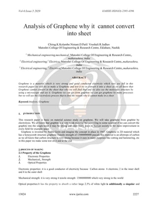 Vol-6 Issue-5 2020 IJARIIE-ISSN(O)-2395-4396
13024 www.ijariie.com 2227
Analysis of Graphene why it cannot convert
into sheet
Chirag.K.Kolambe:Nistant.D.Patil: Vrushali.R.Jadhav
Matoshri College Of Engineering & Research Centre, Eklahare, Nashik
1
Mechanical engineering,mechanical ,Matoshri College Of Engineering & Research Centre,,
maharashtra, india
2
Electrical engineering,2
Electrica, Matoshri College Of Engineering & Research Centre,,maharashtra,
india
3
Electrical engineering, 2
Electricat,Matoshri College Of Engineering & Research Centre,,maharashtra,
india
ABSTRACT
Graphene is a material which is very strong and good conductor electricity which very use full in this
research paper we will try to make a Graphene and test it try to convert it into a sheet as we all know that
Graphene cannot convert in the sheet that why we will find that and we also see the molecules structure by
using a microscope and see it. Graphene we can get form graphite we can get graphene by many processes
but we will use the Electrolysis process that to find the reason why it cannot make in a sheet
Keyword:Analysis, Graphene
1. INTRODUCTION
This research paper is basic on material science study on graphene. We will take graphene from graphite by
electrolysis. We all know that graphite is a very weak material but according to some scientist if we can convert the
graphite into the single-layer it may be strong and open many ways to human society to for more improvement in
every field for example space
Graphene is invented by Andre Geim and imagine the concept in place in 1947. Graphene is 2D material which
has a honeycomb structure graphene Tensile strength of 13000000000 pascals this material is an allotrope of carbon
as we all know that carbon structure is very strong because it uses in many purposes like cutting and hammering, etc
in this paper we make some test on it and at the end
2 PROCESS OF MAKING
2.1 Property of the Graphene
1. Electronic Properties
2. Mechanical,, Strength
3. Optical Properties
Electronic properties: it is a good conductor of electricity because Carbon atoms 6 electrons; 2 in the inner shell
and 4 in the outer shell
Mechanical strength: it is very strong it tensile strength 13000000000 which very strong in the world
Optical properties:It has the property to absorb a rather large 2.3% of white light is additionally a singular and
 