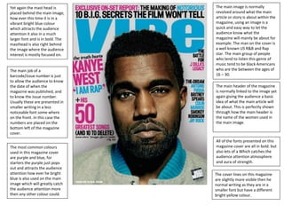 Yet again the mast head is
placed behind the main image,
how ever this time it is in a
vibrant bright blue colour
which attracts the audience
attention it also in a much
larger font and is in bold. The
masthead is also right behind
the image where the audience
interest is mostly focused on.
The cover lines on this magazine
are slightly more visible then he
normal writing as they are in a
smaller font but have a different
bright yellow colour.
All of the fonts presented on this
magazine cover are all in bold. but
also lets of a Which catches the
audience attention atmosphere
and aura of strength.
The most common colours
used in this magazine cover
are purple and blue, for
starters the purple just pops
out and attracts the audience
attention how ever he bright
blue is also used on the main
image which will greatly catch
the audience attention more
then any other colour could.
The main header of the magazine
is normally linked to the image yet
again giving the audience a basic
idea of what the main article will
be about. This is perfectly shown
through how the main header is
the name of the women used in
the main image.
The main image is normally
revolved around what the main
article or story is about within the
magazine, using an image is a
quick and easy way to let the
audience know what the
magazine will mainly be about for
example. The man on the cover is
a well known US R&B and Rap
star. The main group of people
who tend to listen this genre of
music tend to be black Americans
who are the between the ages of
16 – 30.
The main job of a
barcode/issue number is just
to allow the audience to know
the date of when the
magazine was published, and
to know the issue number.
Usually these are presented in
smaller writing in a less
noticeable font some where
on the front. In this case the
numbers are placed on the
bottom left of the magazine
cover.
 