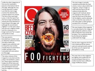 Unlike the other magazines on
this one the masthead is
placed on the bottom half of
the page. Although this may
not pay attention it makes
sure that the main image
receives the attention the
creatures desire it to receive.
The font of the mast head
varies. In the first word ‘Foo’
the font is large and bold and
attracts the most attention of
every thing on the page, and
although the second word
‘fighters’ is in the same colour
font the size is slightly smaller
and this is because it is a
longer word and ‘foo’ is easier
and quicker to read.
The cover lines on this magazine
are slightly more visible then he
normal writing as they are in a
smaller font but have a different
range of different colours.
Like the other magazines the font
is all in bold and all the colours
used and used particularly used to
let of the aura of a typical rock
atmosphere or song.
The colour scheme of this
magazine is very dark and the
colour red and black is used a
lot. These colours and these
shades let off the tones and
atmospheres associated with
the stereotypical rock aura
that the magazine is trying to
portray.
The main header of the magazine
is normally linked to the image yet
again giving the audience a basic
idea of what the main article will
be about. This is perfectly shown
by the Words foo fighters
underneath the image.
The main image is normally
revolved around what the main
article or story is about within the
magazine, using an image is a
quick and easy way to let the
audience know what the
magazine will mainly be about.
For example on this cover we
have the front man of the band
the foo fighters used to obviously
show us that the main article of
this news paper is either going to
be about him or his band
The main job of a
barcode/issue number is just
to allow the audience to know
the date of when the
magazine was published, and
to know the issue number.
Usually these are presented in
smaller writing in a less
noticeable font some where
on the page.
 