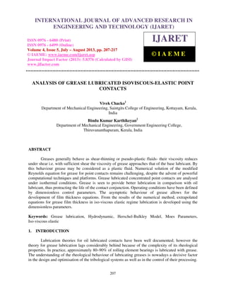 International Journal of Advanced Research in Engineering and Technology (IJARET), ISSN
0976 – 6480(Print), ISSN 0976 – 6499(Online) Volume 4, Issue 5, July – August (2013), © IAEME
207
ANALYSIS OF GREASE LUBRICATED ISOVISCOUS-ELASTIC POINT
CONTACTS
Vivek Chacko1
Department of Mechanical Engineering, Saintgits College of Engineering, Kottayam, Kerala,
India
Bindu Kumar Karthikeyan2
Department of Mechanical Engineering, Government Engineering College,
Thiruvananthapuram, Kerala, India
ABSTRACT
Greases generally behave as shear-thinning or pseudo-plastic fluids- their viscosity reduces
under shear i.e. with sufficient shear the viscosity of grease approaches that of the base lubricant. By
this behaviour grease may be considered as a plastic fluid. Numerical solution of the modified
Reynolds equation for grease for point contacts remains challenging, despite the advent of powerful
computational techniques and platforms. Grease lubricated concentrated point contacts are analysed
under isothermal conditions. Grease is seen to provide better lubrication in comparison with oil
lubricant, thus protracting the life of the contact conjunction. Operating conditions have been defined
by dimensionless control parameters. The asymptotic behaviour of grease allows for the
development of film thickness equations. From the results of the numerical method, extrapolated
equations for grease film thickness in iso-viscous elastic regime lubrication is developed using the
dimensionless parameters.
Keywords: Grease lubrication, Hydrodynamic, Herschel-Bulkley Model, Moes Parameters,
Iso-viscous elastic
1. INTRODUCTION
Lubrication theories for oil lubricated contacts have been well documented; however the
theory for grease lubrication lags considerably behind because of the complexity of its rheological
properties. In practice, approximately 80–90% of rolling element bearings is lubricated with grease.
The understanding of the rheological behaviour of lubricating greases is nowadays a decisive factor
in the design and optimisation of the tribological systems as well as in the control of their processing.
INTERNATIONAL JOURNAL OF ADVANCED RESEARCH IN
ENGINEERING AND TECHNOLOGY (IJARET)
ISSN 0976 - 6480 (Print)
ISSN 0976 - 6499 (Online)
Volume 4, Issue 5, July – August 2013, pp. 207-217
© IAEME: www.iaeme.com/ijaret.asp
Journal Impact Factor (2013): 5.8376 (Calculated by GISI)
www.jifactor.com
IJARET
© I A E M E
 