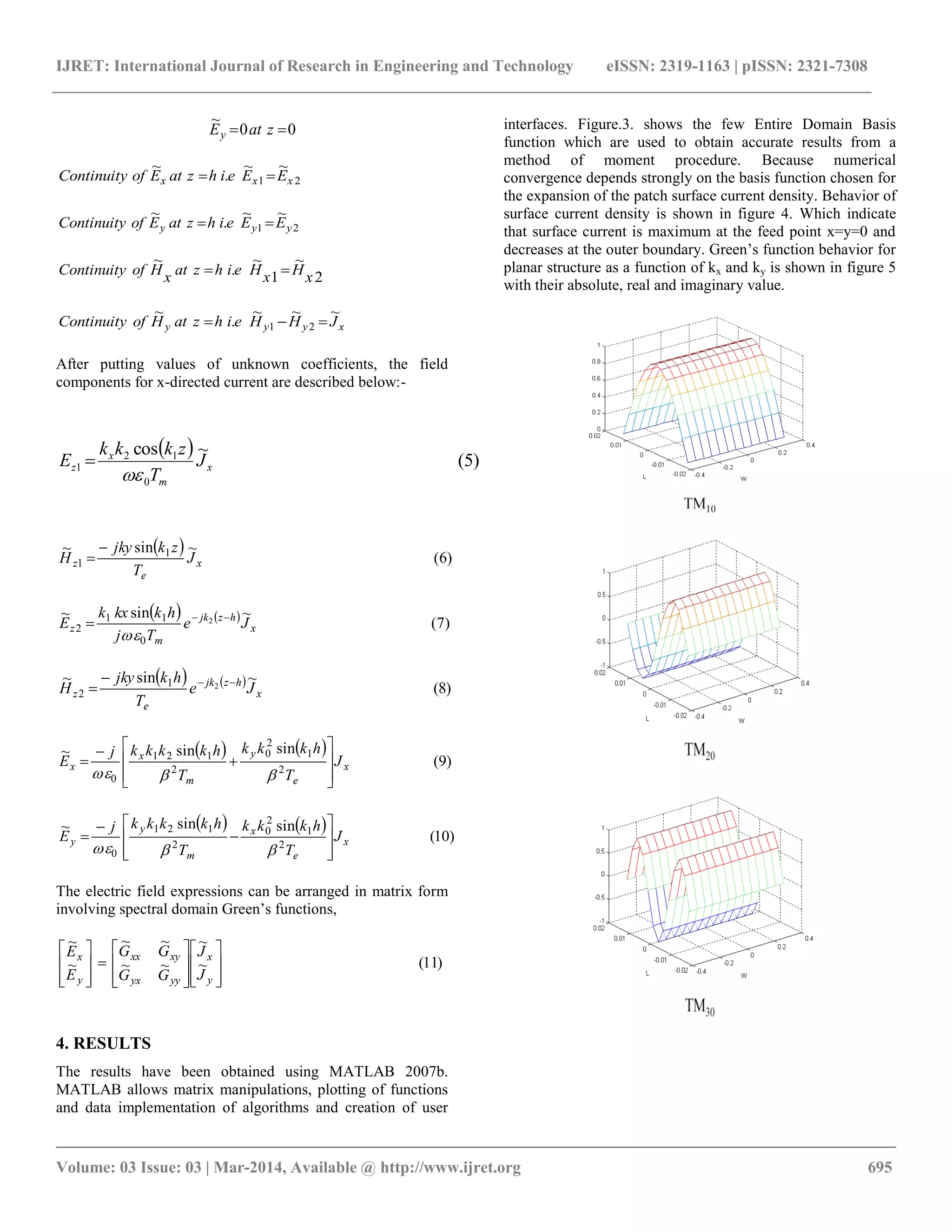 IJRET: International Journal of Research in Engineering and Technology eISSN: 2319-1163 | pISSN: 2321-7308
__________________________________________________________________________________________
Volume: 03 Issue: 03 | Mar-2014, Available @ http://www.ijret.org 695
00
~
 zatEy
21
~~
.
~
xxx EEeihzatEofContinuity 
21
~~
.
~
yyy EEeihzatEofContinuity 
2
~
1
~
.
~
xHxHeihzatxHofContinuity 
xyyy JHHeihzatHofContinuity
~~~
.
~
21 
After putting values of unknown coefficients, the field
components for x-directed current are described below:-
  )5(
~cos
0
12
1 x
m
x
z J
T
zkkk
E


  )6(
~sin~ 1
1 x
e
z J
T
zkjky
H


    )7(
~sin~ 2
0
11
2 x
hzjk
m
z Je
Tj
hkkxk
E 


    )8(
~sin~ 21
2 x
hzjk
e
z Je
T
hkjky
H 

   
)9(
sinsin~
2
1
2
0
2
121
0
x
e
y
m
x
x J
T
hkkk
T
hkkkkj
E












   
)10(
sinsin~
2
1
2
0
2
121
0
x
e
x
m
y
y J
T
hkkk
T
hkkkkj
E












The electric field expressions can be arranged in matrix form
involving spectral domain Green’s functions,
)11(~
~
~~
~~
~
~

























y
x
yyyx
xyxx
y
x
J
J
GG
GG
E
E
4. RESULTS
The results have been obtained using MATLAB 2007b.
MATLAB allows matrix manipulations, plotting of functions
and data implementation of algorithms and creation of user
interfaces. Figure.3. shows the few Entire Domain Basis
function which are used to obtain accurate results from a
method of moment procedure. Because numerical
convergence depends strongly on the basis function chosen for
the expansion of the patch surface current density. Behavior of
surface current density is shown in figure 4. Which indicate
that surface current is maximum at the feed point x=y=0 and
decreases at the outer boundary. Green’s function behavior for
planar structure as a function of kx and ky is shown in figure 5
with their absolute, real and imaginary value.
 