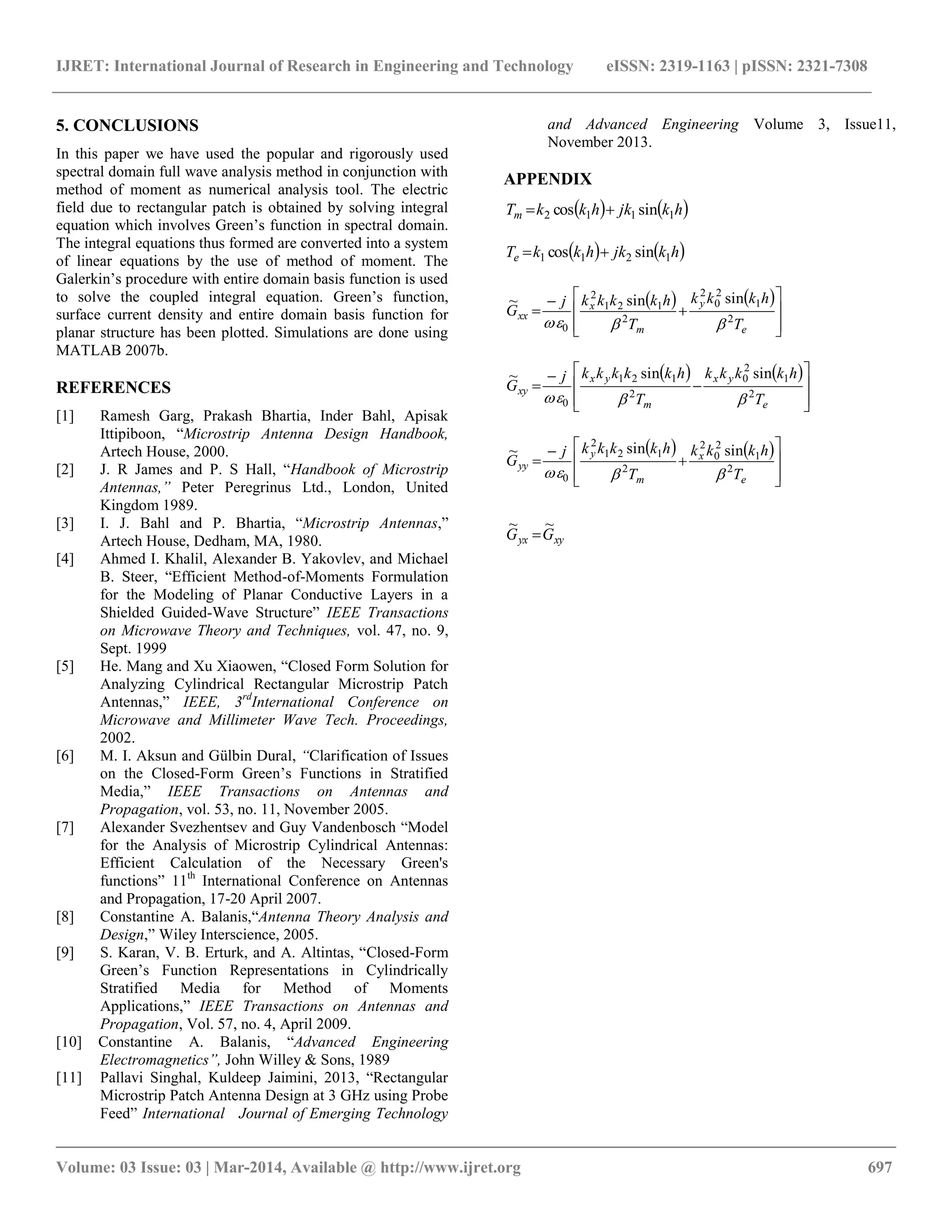 IJRET: International Journal of Research in Engineering and Technology eISSN: 2319-1163 | pISSN: 2321-7308
__________________________________________________________________________________________
Volume: 03 Issue: 03 | Mar-2014, Available @ http://www.ijret.org 697
5. CONCLUSIONS
In this paper we have used the popular and rigorously used
spectral domain full wave analysis method in conjunction with
method of moment as numerical analysis tool. The electric
field due to rectangular patch is obtained by solving integral
equation which involves Green’s function in spectral domain.
The integral equations thus formed are converted into a system
of linear equations by the use of method of moment. The
Galerkin’s procedure with entire domain basis function is used
to solve the coupled integral equation. Green’s function,
surface current density and entire domain basis function for
planar structure has been plotted. Simulations are done using
MATLAB 2007b.
REFERENCES
[1] Ramesh Garg, Prakash Bhartia, Inder Bahl, Apisak
Ittipiboon, “Microstrip Antenna Design Handbook,
Artech House, 2000.
[2] J. R James and P. S Hall, “Handbook of Microstrip
Antennas,” Peter Peregrinus Ltd., London, United
Kingdom 1989.
[3] I. J. Bahl and P. Bhartia, “Microstrip Antennas,”
Artech House, Dedham, MA, 1980.
[4] Ahmed I. Khalil, Alexander B. Yakovlev, and Michael
B. Steer, “Efficient Method-of-Moments Formulation
for the Modeling of Planar Conductive Layers in a
Shielded Guided-Wave Structure” IEEE Transactions
on Microwave Theory and Techniques, vol. 47, no. 9,
Sept. 1999
[5] He. Mang and Xu Xiaowen, “Closed Form Solution for
Analyzing Cylindrical Rectangular Microstrip Patch
Antennas,” IEEE, 3rd
International Conference on
Microwave and Millimeter Wave Tech. Proceedings,
2002.
[6] M. I. Aksun and Gülbin Dural, “Clarification of Issues
on the Closed-Form Green’s Functions in Stratified
Media,” IEEE Transactions on Antennas and
Propagation, vol. 53, no. 11, November 2005.
[7] Alexander Svezhentsev and Guy Vandenbosch “Model
for the Analysis of Microstrip Cylindrical Antennas:
Efficient Calculation of the Necessary Green's
functions” 11th
International Conference on Antennas
and Propagation, 17-20 April 2007.
[8] Constantine A. Balanis,“Antenna Theory Analysis and
Design,” Wiley Interscience, 2005.
[9] S. Karan, V. B. Erturk, and A. Altintas, “Closed-Form
Green’s Function Representations in Cylindrically
Stratified Media for Method of Moments
Applications,” IEEE Transactions on Antennas and
Propagation, Vol. 57, no. 4, April 2009.
[10] Constantine A. Balanis, “Advanced Engineering
Electromagnetics”, John Willey & Sons, 1989
[11] Pallavi Singhal, Kuldeep Jaimini, 2013, “Rectangular
Microstrip Patch Antenna Design at 3 GHz using Probe
Feed” International Journal of Emerging Technology
and Advanced Engineering Volume 3, Issue11,
November 2013.
APPENDIX
   hkjkhkkTm 1112 sincos 
   hkjkhkkTe 1211 sincos 
   











e
y
m
x
xx
T
hkkk
T
hkkkkj
G 2
1
2
0
2
2
121
2
0
sinsin~

   











e
yx
m
yx
xy
T
hkkkk
T
hkkkkkj
G 2
1
2
0
2
121
0
sinsin~

   











e
x
m
y
yy
T
hkkk
T
hkkkkj
G 2
1
2
0
2
2
121
2
0
sinsin~

xyyx GG
~~

 