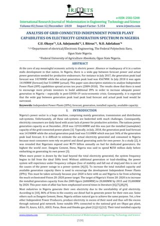 e-ISSN: 2582-5208
International Research Journal of Modernization in Engineering Technology and Science
Volume:02/Issue:12/December -2020 Impact Factor- 5.354 www.irjmets.com
www.irjmets.com @International Research Journal of Modernization in Engineering, Technology and Science
[528]
ANALYSIS OF GRID CONNECTED INDEPENDENT POWER PLANT
CAPABILITIES ON ELECTRICITY GENERATION SPECTRUM IN NIGERIA
C.U. Okoye*1, I.A. Adejumobi*2, I. Bitrus*3, N.O. Adelakun*4
*1,3,4Department of electrical/Electronic Engineering, The Federal Polytechnic Ilaro,
Ogun State Nigeria.
*2Federal University of Agriculture Abeokuta, Ogun State Nigeria.
ABSTRACT
At the core of any meaningful economic activity is electric power. Absence or inadequacy of it in a nation
stalls development in that nation. In Nigeria, there is a wide gap between forecast power and actual
power generation needed for productive endeavours. For instance in July 2017, the generation peak load
forecast was 14190MW while the actual generation peak load was 4567MW. In July 2018 it was again
14190MW (forecast) but 5110MW (actual). This paper uses descriptive statistics to analyse Independent
Power Plant (IPP) capabilities spread across ten years (2009-2018). The results show that there is need
to encourage more private investors to build additional IPPs in order to increase adequate power
generation in Nigeria – especially in post-COVID-19 socio-economic crisis. Consequently, it is expected
that the wide gap between generation peak load peak load forecast and actual peak load would be
narrowed.
Keywords: Independent Power Plants (IPPs), forecast, generation, installed capacity, available capacity.
I. INTRODUCTION
Nigeria’s power sector is a huge machine, comprising mainly generation, transmission and distribution
sub-systems. Unfortunately, all these sub-systems are bedeviled with much challenges. Consequently,
electricity consumers are daily faced with acute lack of power for productive activities. The nations power
generation capacity as at December, 2018 was 12910.40MW and this was just the installed (nameplate)
capacity of the grid-connected power plants [1]. Typically, in July, 2018, the generation peak load forecast
was 14190MW while the actual generation peak load was 5110MW which was just 36% of the generation
peak load forecast. It is difficult to estimate the actual electricity generated and consumed in Nigeria
because most consumers now rely on petrol and diesel generating units for own power. In a study [2], it
was revealed that Nigerians expend over ₦179 billion annually on fuel for dedicated generators; the
highest the world over. Dangote Cement, Ibese, Nigeria was said to spend ₦250 million daily before
embarking on generating its own power [3].
When more power is drawn by the load beyond the total electricity generated, the system frequency
begins to fall from the ideal 50Hz level. Without additional generation or load-shedding, the power
system will experience under frequency collapse (loss of stability and fall out of step).and this is one of
the causes of the power outage in a power system [4],[5]. To increase the total installed capacity and
available generation capacity there is need to encourage the development Independent Power Plants
(IPPs). This must be taken seriously because year 2020 is here with us and Nigeria is far from achieving
the much orchestrated Vision 20: 2020 power target. The target of Nigeria’s Vision 20: 2020 is to increase
the installed generation capacity from the 2009 figure (6000MW) to 20,000MW by 2015 and 35,000MW
by 2020. This poor state of affair has been emphasized several times in literature [6],[7],[8],[9].
Most industries in Nigeria generate their own electricity due to the unreliability of grid electricity.
According to [10], 86% of firms in the country use diesel fuel to generate power for their own use. Some
others such as Dangote Cement, Ibese, Nigeria utilizes natural gas to achieve the same purpose. Yet, a few
other Independent Power Producers, produce electricity in excess of their need and thus sell the excess
through national grid network. Some notable IPPs connected to the national grid are Okpai gas plant,
Afam VI, Azura, A.E.S., ASCO, Paras, Ibom and Omoku gas plant [1],[11],[12]. Their total installed capacity
 