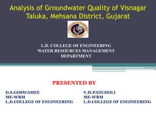 Analysis of Groundwater Quality of Visnagar
Taluka, Mehsana District, Gujarat
1
L.D. COLLEGE OF ENGINEERING
WATER RESOURCES MANAGEMENT
DEPARTMENT
PRESENTED BY
D.S.GOSWAMEE V.H.PANCHOLI
ME-WRM ME-WRM
L.D.COLLEGE OF ENGINEERING L.D.COLLEGE OF ENGINEERING
 