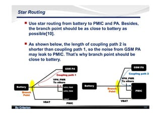 By Criterion 102
Star Routing
nn Use star routing from battery to PMIC and PA. Besides,
the branch point should be as close to battery as
possible[10].
nn As shown below, the length of coupling path 2 is
shorter than coupling path 1, so the noise from GSM PA
may leak to PMIC. That’s why branch point should be
close to battery.
 
