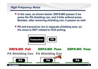 By Criterion 111
High Frequency Noise
nn In the case, as shown below, ORFS-MO passes if we
press the PA shielding can, and it fails without press.
Besides, after removing shielding can, it passes as well.
nn PA and transceiver are in separate shielding area, so
the issue is NOT related to VCO pulling.
 