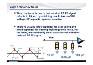 By Criterion 113
High Frequency Noise
nn Thus, the issue is due to that residual RF TX signal
reflects to PA Vcc by shielding can. In terms of DC
voltage, RF signal is regarded as noise.
nn There’re usually large capacitor for decoupling and
small capacitor for filtering high frequency noise. For
the issue, we can modify small capacitor value to filter
residual RF TX signal.
 