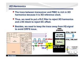 By Criterion 118
XO Harmonics
nn The trace between transceiver and PMIC is rich in XO
harmonics because it is XO reference clock.
nn Thus, we need to put a R-C filter to reject XO harmonics
and a DC block to reject DC offset.
nn Besides, we need to keep the trace away from I/Q signal
to avoid ORFS issue.
 
