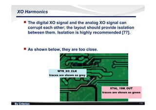 By Criterion 119
XO Harmonics
nn The digital XO signal and the analog XO signal can
corrupt each other; the layout should provide isolation
between them. Isolation is highly recommended [77].
nn As shown below, they are too close.
 