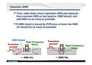 By Criterion 136
Common GND
nn Thus, make these shunt capacitors GND pad separate
from common GND on top layer(i.e. GND Island), and
add GND via as many as possible.
nn If GND island is bound by PCB area, at least, the GND
via should be as many as possible.
 
