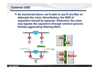 By Criterion
Noise
137
Common GND
nn As mentioned above, we’re able to use Pi (π) filter to
attenuate the noise. Nevertheless, the GND of
capacitors should be separate. Otherwise, the noise
may bypass the capacitors through common ground,
thereby aggravating filtering effect.
 