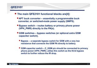 By Criterion 22
QFE2101
nn The main QFE2101 functional blocks are[4]:
uuAPT buck converter – essentially a programmable buck
converter, or switched-mode power supply (SMPS).
uuBypass switch – routes battery or primary phone power
(VPH_PWR) directly to the PA(s).
uuGSM switches – bypass switches (or optional extra GSM
capacitor switch).
ll Bypass – a separate bypass switch for GSM with a very low
resistance that connects the GSM PA directly to battery.
ll GSM capacitor switch – C_GSM pin should be connected to primary
phone power (VPH_PWR); utilize this switch as the third bypass
switch to further reduce the IR drop.
 