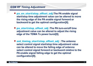 By Criterion 30
GSM RF Timing Adjustment
nn pa_en_start/stop_offset_adj:The PA enable signal
start/stop time adjustment value can be altered to move
the rising edge of the PA enable signal forward or
backward to get the optimal configuration[9].
nn pa_start/stop_offset_adj :The PA turn-on/off time
adjustment value can be altered to adjust the rising
edge of the TDMA Tx power burst[9].
nn ant_timing_start/stop_offset_adj : The antenna
select control signal start/stop time adjustment value
can be altered to move the falling edge of antenna
select control signal forward or backward relative to the
PA enable signal falling edge to get the optimal
configuration[9].
 