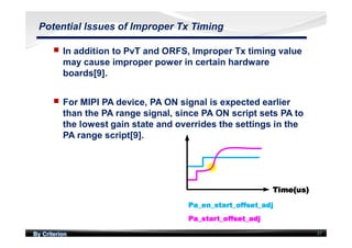 By Criterion 37
Potential Issues of Improper Tx Timing
nn In addition to PvT and ORFS, Improper Tx timing value
may cause improper power in certain hardware
boards[9].
nn For MIPI PA device, PA ON signal is expected earlier
than the PA range signal, since PA ON script sets PA to
the lowest gain state and overrides the settings in the
PA range script[9].
 