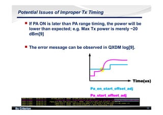 By Criterion 38
Potential Issues of Improper Tx Timing
nn If PA ON is later than PA range timing, the power will be
lower than expected; e.g. Max Tx power is merely ~20
dBm[9]
nn The error message can be observed in QXDM log[9].
 