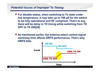By Criterion 44
Potential Issues of Improper Tx Timing
nn For disable status, when switching to Tx state under
low temperature, it may take up to 100 µS for the switch
to be fully operational and RF compliant. That’s to say,
there will be delay in TX timing while switching from TX
OFF to TX ON[28].
nn As mentioned earlier, the antenna select control signal
start/stop time affects ORFS performance. That’s why
ORFS fails.
RX OFF
RX ON
ASM_TX OFF
ASM_TX ON
Level
Time
RX OFF
RX ON
ASM_TX OFF
ASM_TX ON
Level
Time
 
