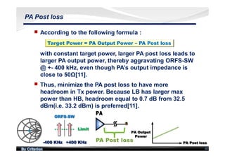 By Criterion 60
PA Post loss
nn According to the following formula :
with constant target power, larger PA post loss leads to
larger PA output power, thereby aggravating ORFS-SW
@ +- 400 kHz, even though PA’s output impedance is
close to 50Ω[11].
Target Power = PA Output Power – PA Post loss
nn Thus, minimize the PA post loss to have more
headroom in Tx power. Because LB has larger max
power than HB, headroom equal to 0.7 dB from 32.5
dBm(i.e. 33.2 dBm) is preferred[11].
 