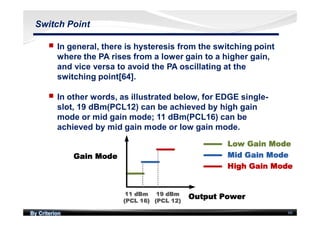 By Criterion 66
Switch Point
nn In general, there is hysteresis from the switching point
where the PA rises from a lower gain to a higher gain,
and vice versa to avoid the PA oscillating at the
switching point[64].
nn In other words, as illustrated below, for EDGE single-
slot, 19 dBm(PCL12) can be achieved by high gain
mode or mid gain mode; 11 dBm(PCL16) can be
achieved by mid gain mode or low gain mode.
 