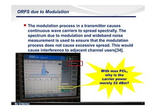 By Criterion 7
ORFS due to Modulation
nn The modulation process in a transmitter causes
continuous wave carriers to spread spectrally. The
spectrum due to modulation and wideband noise
measurement is used to ensure that the modulation
process does not cause excessive spread. This would
cause interference to adjacent channel users[34].
With max PCL,
why is the
carrier power
merely 22 dBm?
With max PCL,
why is the
carrier power
merely 22 dBm?
 