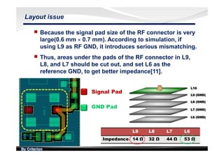 By Criterion
Layout issue
nn Because the signal pad size of the RF connector is very
large(0.6 mm × 0.7 mm). According to simulation, if
using L9 as RF GND, it introduces serious mismatching.
nn Thus, areas under the pads of the RF connector in L9,
L8, and L7 should be cut out, and set L6 as the
reference GND, to get better impedance[11].
Signal Pad
GND Pad
L9 L8 L7 L6
Impedance 14 Ω 32 Ω 44 Ω 53 Ω
 