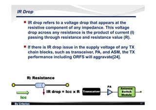 By Criterion 87
IR Drop
nn IR drop refers to a voltage drop that appears at the
resistive component of any impedance. This voltage
drop across any resistance is the product of current (I)
passing through resistance and resistance value (R).
nn If there is IR drop issue in the supply voltage of any TX
chain blocks, such as transceiver, PA, and ASM, the TX
performance including ORFS will aggravate[24].
 
