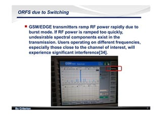 By Criterion 9
ORFS due to Switching
nn GSM/EDGE transmitters ramp RF power rapidly due to
burst mode. If RF power is ramped too quickly,
undesirable spectral components exist in the
transmission. Users operating on different frequencies,
especially those close to the channel of interest, will
experience significant interference[34].
 