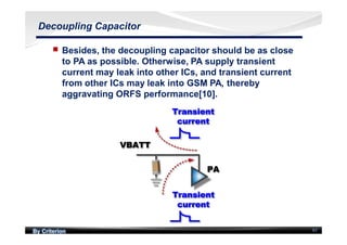 By Criterion 97
Decoupling Capacitor
nn Besides, the decoupling capacitor should be as close
to PA as possible. Otherwise, PA supply transient
current may leak into other ICs, and transient current
from other ICs may leak into GSM PA, thereby
aggravating ORFS performance[10].
 