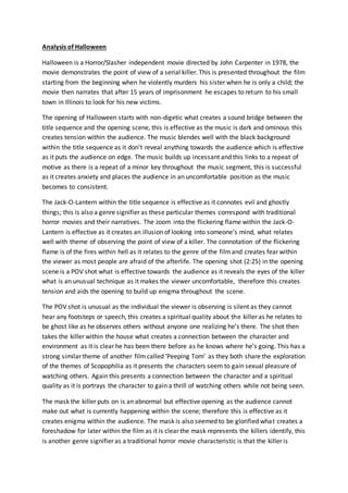 Analysis of Halloween
Halloween is a Horror/Slasher independent movie directed by John Carpenter in 1978, the
movie demonstrates the point of view of a serial killer. This is presented throughout the film
starting from the beginning when he violently murders his sister when he is only a child; the
movie then narrates that after 15 years of imprisonment he escapes to return to his small
town in Illinois to look for his new victims.
The opening of Halloween starts with non-digetic what creates a sound bridge between the
title sequence and the opening scene, this is effective as the music is dark and ominous this
creates tension within the audience. The music blendes well with the black background
within the title sequence as it don’t reveal anything towards the audience which is effective
as it puts the audience on edge. The music builds up incessant and this links to a repeat of
motive as there is a repeat of a minor key throughout the music segment, this is successful
as it creates anxiety and places the audience in an uncomfortable position as the music
becomes to consistent.
The Jack-O-Lantern within the title sequence is effective as it connotes evil and ghostly
things; this is also a genre signifier as these particular themes correspond with traditional
horror movies and their narratives. The zoom into the flickering flame within the Jack-O-
Lantern is effective as it creates an illusion of looking into someone’s mind, what relates
well with theme of observing the point of view of a killer. The connotation of the flickering
flame is of the fires within hell as it relates to the genre of the filmand creates fear within
the viewer as most people are afraid of the afterlife. The opening shot (2:25) in the opening
scene is a POV shot what is effective towards the audience as it reveals the eyes of the killer
what is an unusual technique as it makes the viewer uncomfortable, therefore this creates
tension and aids the opening to build up enigma throughout the scene.
The POV shot is unusual as the individual the viewer is observing is silent as they cannot
hear any footsteps or speech, this creates a spiritual quality about the killer as he relates to
be ghost like as he observes others without anyone one realizing he’s there. The shot then
takes the killer within the house what creates a connection between the character and
environment as it is clear he has been there before as he knows where he’s going. This has a
strong similar theme of another filmcalled ‘Peeping Tom’ as they both share the exploration
of the themes of Scopophilia as it presents the characters seem to gain sexual pleasure of
watching others. Again this presents a connection between the character and a spiritual
quality as it is portrays the character to gain a thrill of watching others while not being seen.
The mask the killer puts on is an abnormal but effective opening as the audience cannot
make out what is currently happening within the scene; therefore this is effective as it
creates enigma within the audience. The mask is also seemed to be glorified what creates a
foreshadow for later within the film as it is clear the mask represents the killers identify, this
is another genre signifier as a traditional horror movie characteristic is that the killer is
 
