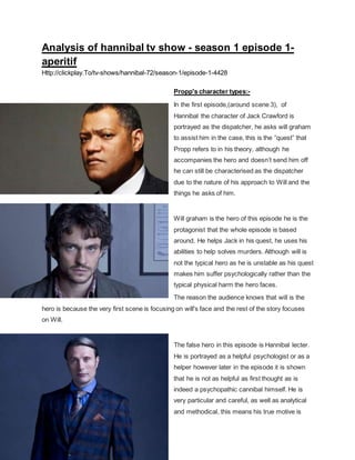 Analysis of hannibal tv show - season 1 episode 1-
aperitif
Http://clickplay.To/tv-shows/hannibal-72/season-1/episode-1-4428
Propp's character types:-
In the first episode,(around scene 3), of
Hannibal the character of Jack Crawford is
portrayed as the dispatcher, he asks will graham
to assist him in the case, this is the “quest” that
Propp refers to in his theory, although he
accompanies the hero and doesn’t send him off
he can still be characterised as the dispatcher
due to the nature of his approach to Will and the
things he asks of him.
Will graham is the hero of this episode he is the
protagonist that the whole episode is based
around. He helps Jack in his quest, he uses his
abilities to help solves murders. Although will is
not the typical hero as he is unstable as his quest
makes him suffer psychologically rather than the
typical physical harm the hero faces.
The reason the audience knows that will is the
hero is because the very first scene is focusing on will's face and the rest of the story focuses
on Will.
The false hero in this episode is Hannibal lecter.
He is portrayed as a helpful psychologist or as a
helper however later in the episode it is shown
that he is not as helpful as first thought as is
indeed a psychopathic cannibal himself. He is
very particular and careful, as well as analytical
and methodical, this means his true motive is
 