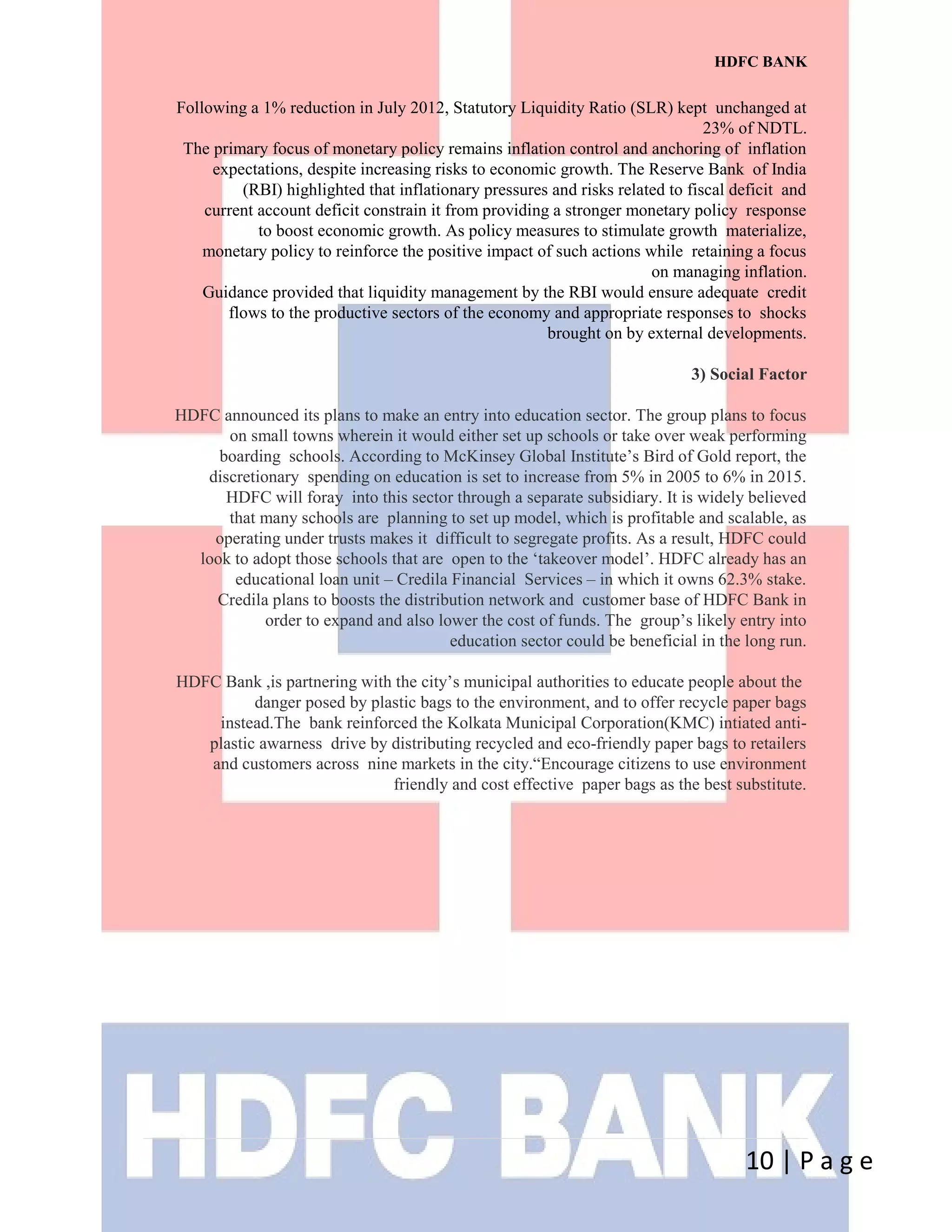 HDFC BANK
Following a 1% reduction in July 2012, Statutory Liquidity Ratio (SLR) kept unchanged at
23% of NDTL.
The primary focus of monetary policy remains inflation control and anchoring of inflation
expectations, despite increasing risks to economic growth. The Reserve Bank of India
(RBI) highlighted that inflationary pressures and risks related to fiscal deficit and
current account deficit constrain it from providing a stronger monetary policy response
to boost economic growth. As policy measures to stimulate growth materialize,
monetary policy to reinforce the positive impact of such actions while retaining a focus
on managing inflation.
Guidance provided that liquidity management by the RBI would ensure adequate credit
flows to the productive sectors of the economy and appropriate responses to shocks
brought on by external developments.
3) Social Factor
HDFC announced its plans to make an entry into education sector. The group plans to focus
on small towns wherein it would either set up schools or take over weak performing
boarding schools. According to McKinsey Global Institute’s Bird of Gold report, the
discretionary spending on education is set to increase from 5% in 2005 to 6% in 2015.
HDFC will foray into this sector through a separate subsidiary. It is widely believed
that many schools are planning to set up model, which is profitable and scalable, as
operating under trusts makes it difficult to segregate profits. As a result, HDFC could
look to adopt those schools that are open to the ‘takeover model’. HDFC already has an
educational loan unit – Credila Financial Services – in which it owns 62.3% stake.
Credila plans to boosts the distribution network and customer base of HDFC Bank in
order to expand and also lower the cost of funds. The group’s likely entry into
education sector could be beneficial in the long run.
HDFC Bank ,is partnering with the city’s municipal authorities to educate people about the
danger posed by plastic bags to the environment, and to offer recycle paper bags
instead.The bank reinforced the Kolkata Municipal Corporation(KMC) intiated anti-
plastic awarness drive by distributing recycled and eco-friendly paper bags to retailers
and customers across nine markets in the city.“Encourage citizens to use environment
friendly and cost effective paper bags as the best substitute.
10 | P a g e
 