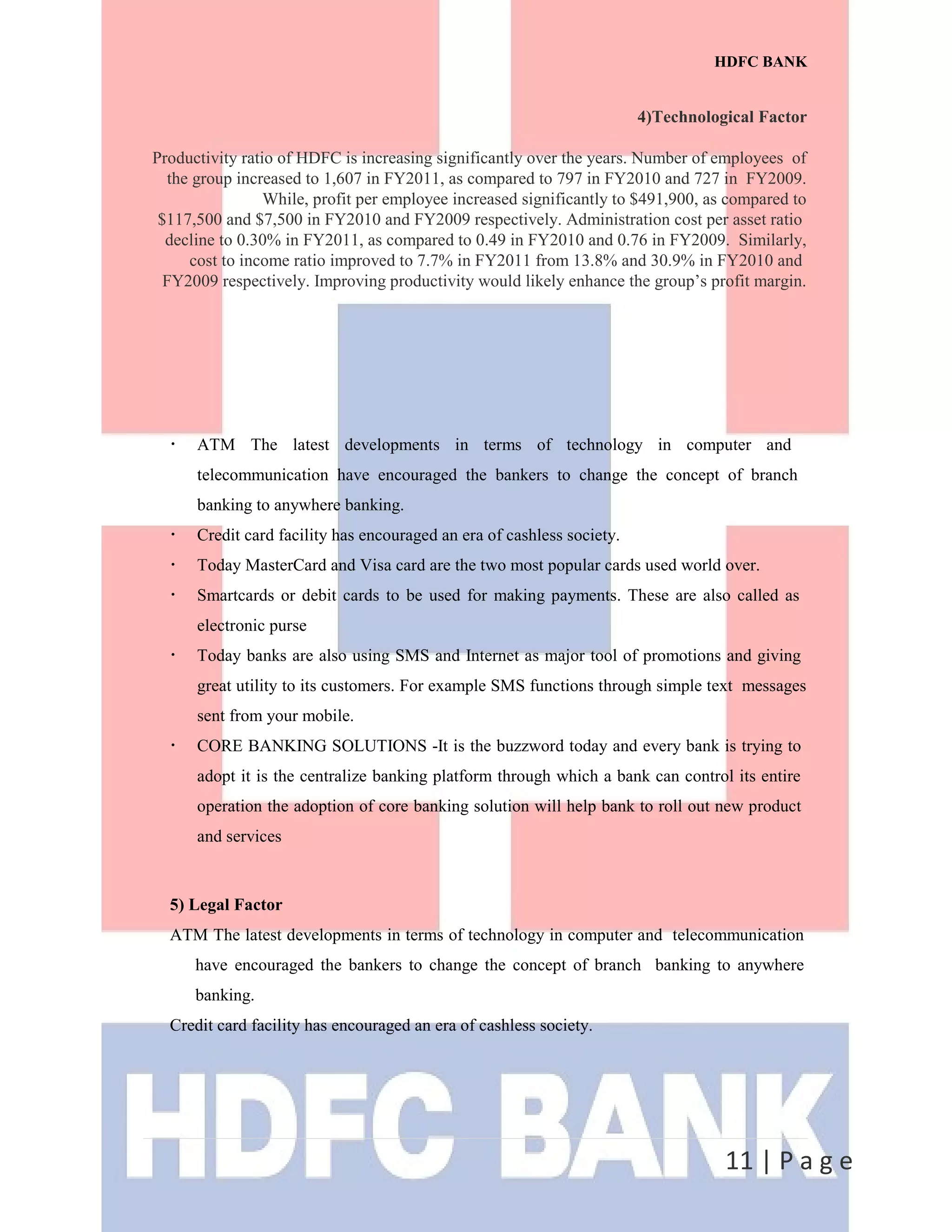 HDFC BANK
4)Technological Factor
Productivity ratio of HDFC is increasing significantly over the years. Number of employees of
the group increased to 1,607 in FY2011, as compared to 797 in FY2010 and 727 in FY2009.
While, profit per employee increased significantly to $491,900, as compared to
$117,500 and $7,500 in FY2010 and FY2009 respectively. Administration cost per asset ratio
decline to 0.30% in FY2011, as compared to 0.49 in FY2010 and 0.76 in FY2009. Similarly,
cost to income ratio improved to 7.7% in FY2011 from 13.8% and 30.9% in FY2010 and
FY2009 respectively. Improving productivity would likely enhance the group’s profit margin.
11 | P a g e
•
ATM The latest developments in terms of technology in computer and
telecommunication have encouraged the bankers to change the concept of branch
banking to anywhere banking.
•
Credit card facility has encouraged an era of cashless society.
•
Today MasterCard and Visa card are the two most popular cards used world over.
•
Smartcards or debit cards to be used for making payments. These are also called as
electronic purse
•
Today banks are also using SMS and Internet as major tool of promotions and giving
great utility to its customers. For example SMS functions through simple text messages
sent from your mobile.
•
CORE BANKING SOLUTIONS -It is the buzzword today and every bank is trying to
adopt it is the centralize banking platform through which a bank can control its entire
operation the adoption of core banking solution will help bank to roll out new product
and services
5) Legal Factor
ATM The latest developments in terms of technology in computer and telecommunication
have encouraged the bankers to change the concept of branch banking to anywhere
banking.
Credit card facility has encouraged an era of cashless society.
 