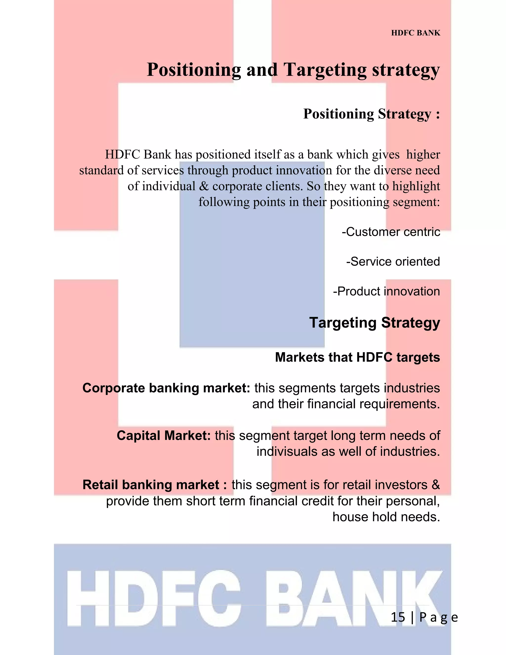 HDFC BANK
Positioning and Targeting strategy
Positioning Strategy :
HDFC Bank has positioned itself as a bank which gives higher
standard of services through product innovation for the diverse need
of individual & corporate clients. So they want to highlight
following points in their positioning segment:
-Customer centric
-Service oriented
-Product innovation
Targeting Strategy
Markets that HDFC targets
Corporate banking market: this segments targets industries
and their financial requirements.
Capital Market: this segment target long term needs of
indivisuals as well of industries.
Retail banking market : this segment is for retail investors &
provide them short term financial credit for their personal,
house hold needs.
15 | P a g e
 